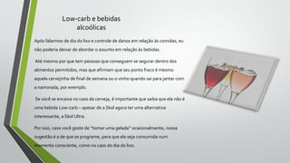 Low-carb e bebidas
alcoólicas
Após falarmos de dia do lixo e controle de danos em relação às comidas, eu
não poderia deixar de abordar o assunto em relação às bebidas.
Até mesmo por que tem pessoas que conseguem se segurar dentro dos
alimentos permitidos, mas que afirmam que seu ponto fraco é mesmo
aquela cervejinha de final de semana ou o vinho quando sai para jantar com
a namorada, por exemplo.
Se você se encaixa no caso da cerveja, é importante que saiba que ela não é
uma bebida Low-carb – apesar de a Skol agora ter uma alternativa
interessante, a Skol Ultra.
Por isso, caso você goste de “tomar uma gelada” ocasionalmente, nossa
sugestão é a de que se programe, para que ela seja consumida num
momento consciente, como no caso do dia do lixo.
 