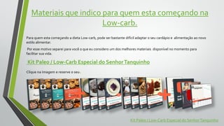 Materiais que indico para quem esta começando na
Low-carb.
Para quem esta começando a dieta Low-carb, pode ser bastante difícil adaptar o seu cardápio e alimentação ao novo
estilo alimentar.
Por esse motivo separei para você o que eu considero um dos melhores materiais disponível no momento para
facilitar sua vida.
Kit Paleo / Low-Carb Especial do SenhorTanquinho
Clique na imagem e reserve o seu.
Kit Paleo / Low-Carb Especial do SenhorTanquinho
 