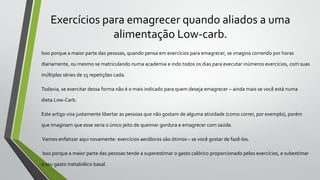 Exercícios para emagrecer quando aliados a uma
alimentação Low-carb.
Isso porque a maior parte das pessoas, quando pensa em exercícios para emagrecer, se imagina correndo por horas
diariamente, ou mesmo se matriculando numa academia e indo todos os dias para executar inúmeros exercícios, com suas
múltiplas séries de 15 repetições cada.
Todavia, se exercitar dessa forma não é o mais indicado para quem deseja emagrecer – ainda mais se você está numa
dieta Low-Carb.
Este artigo visa justamente libertar as pessoas que não gostam de alguma atividade (como correr, por exemplo), porém
que imaginam que esse seria o único jeito de queimar gordura e emagrecer com saúde.
Vamos enfatizar aqui novamente: exercícios aeróbicos são ótimos – se você gostar de fazê-los.
Isso porque a maior parte das pessoas tende a superestimar o gasto calórico proporcionado pelos exercícios, e subestimar
o seu gasto metabólico basal.
 