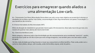 Exercícios para emagrecer quando aliados a
uma alimentação Low-carb.
#1 –Treinamento Com Pesos (Musculação) Numa dieta Low-carb, se seu maior objetivo ao se exercitar é otimizar os
resultados da sua dieta e ganhar mais saúde, a recomendação é clara: faça treinamento com pesos (“musculação”). s
seus benefícios são inúmeros.
# 2Treinos Intervalados de Alta Intensidade (HIIT)
Efeito de elevação do metabolismo que persiste mesmo após o fim do exercício. (Que nada mais é do que mais uma
maneira de queimar mais calorias até mesmo dormindo!
#3 – Exercícios Aeróbicos Leves
Nesta categoria, colocamos todo o tipo de atividade que não necessariamente seria considerada “exercício” – porém,
que ainda assim pode ser útil não só para que você consiga emagrecer, mas também para o seu bem-estar e saúde
em geral.
De fato, toda atividade que te faça levantar e mover seu corpo já terá um efeito benéfico. Pular corda, andar com o
cachorro, fazer pilates, dançar, subir escadas, andar de bicicleta, esquiar, andar de patins…
 
