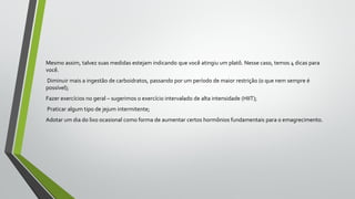 Mesmo assim, talvez suas medidas estejam indicando que você atingiu um platô. Nesse caso, temos 4 dicas para
você.
Diminuir mais a ingestão de carboidratos, passando por um período de maior restrição (o que nem sempre é
possível);
Fazer exercícios no geral – sugerimos o exercício intervalado de alta intensidade (HIIT);
Praticar algum tipo de jejum intermitente;
Adotar um dia do lixo ocasional como forma de aumentar certos hormônios fundamentais para o emagrecimento.
 