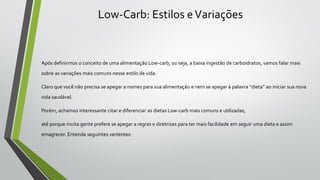 Low-Carb: Estilos eVariações
Após definirmos o conceito de uma alimentação Low-carb, ou seja, a baixa ingestão de carboidratos, vamos falar mais
sobre as variações mais comuns nesse estilo de vida.
Claro que você não precisa se apegar a nomes para sua alimentação e nem se apegar à palavra “dieta” ao iniciar sua nova
vida saudável.
Porém, achamos interessante citar e diferenciar as dietas Low-carb mais comuns e utilizadas,
até porque muita gente prefere se apegar a regras e diretrizes para ter mais facilidade em seguir uma dieta e assim
emagrecer. Entenda seguintes vertentes:
 