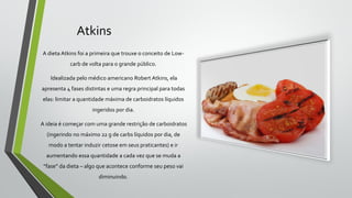 Atkins
A dieta Atkins foi a primeira que trouxe o conceito de Low-
carb de volta para o grande público.
Idealizada pelo médico americano Robert Atkins, ela
apresenta 4 fases distintas e uma regra principal para todas
elas: limitar a quantidade máxima de carboidratos líquidos
ingeridos por dia.
A ideia é começar com uma grande restrição de carboidratos
(ingerindo no máximo 22 g de carbs líquidos por dia, de
modo a tentar induzir cetose em seus praticantes) e ir
aumentando essa quantidade a cada vez que se muda a
“fase” da dieta – algo que acontece conforme seu peso vai
diminuindo.
 