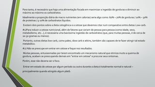 Para tanto, é necessário que haja uma alimentação focada em maximizar a ingestão de gorduras e diminuir ao
máximo ao máximo os carboidratos.
Idealmente a proporção diária de macro nutrientes (em calorias) seria algo como: 60% – 70% de gorduras / 20% – 30%
de proteínas / 5-10% de carboidratos líquidos.
Existem dois pontos sobre a dieta cetogênica e a cetose que devemos citar num comparativo entre dietas Low-carb.
#1)Para induzir a cetose nutricional, além de fatores que variam de pessoa para pessoa (como idade, sexo,
metabolismo, etc…), é necessária uma baixíssima ingestão de carboidratos (que, para muitas pessoas, é de cerca de
20-30 gramas ou menos).
Portanto, outras dietas low-carb, como paleo, slow carb e atkins, também são capazes de te fazer atingir tal estado
metabólico.
#2) Não se preocupe em entrar em cetose e foque nos resultados.
Muitas pessoas, entusiasmadas por terem encontrado um mecanismo natural que otimiza muito a queima de
gordura, acabam se preocupando demais em “entrar em cetose” e procurar seus sintomas.
Porém, esse não deveria ser o foco.
Entrar em estado de cetose por algum período ou outro durante a dieta é totalmente normal e natural –
principalmente quando atingido algum platô.
 
