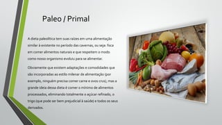 Paleo / Primal
A dieta paleolítica tem suas raízes em uma alimentação
similar à existente no período das cavernas, ou seja: foca
em comer alimentos naturais e que respeitem o modo
como nosso organismo evoluiu para se alimentar.
Obviamente que existem adaptações e comodidades que
são incorporadas ao estilo milenar de alimentação (por
exemplo, ninguém precisa comer carne e ovos crus), mas a
grande ideia dessa dieta é comer o mínimo de alimentos
processados, eliminando totalmente o açúcar refinado, o
trigo (que pode ser bem prejudicial à saúde) e todos os seus
derivados.
 