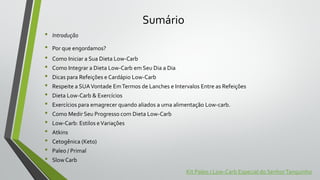 Sumário
• Introdução
• Por que engordamos?
• Como Iniciar a Sua Dieta Low-Carb
• Como Integrar a Dieta Low-Carb em Seu Dia a Dia
• Dicas para Refeições e Cardápio Low-Carb
• Respeite a SUAVontade EmTermos de Lanches e Intervalos Entre as Refeições
• Dieta Low-Carb & Exercícios
• Exercícios para emagrecer quando aliados a uma alimentação Low-carb.
• Como Medir Seu Progresso com Dieta Low-Carb
• Low-Carb: Estilos eVariações
• Atkins
• Cetogênica (Keto)
• Paleo / Primal
• Slow Carb
Kit Paleo / Low-Carb Especial do SenhorTanquinho
 