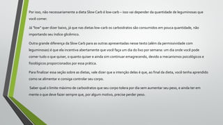 Por isso, não necessariamente a dieta Slow Carb é low-carb – isso vai depender da quantidade de leguminosas que
você comer.
Já “low” quer dizer baixo, já que nas dietas low-carb os carboidratos são consumidos em pouca quantidade, não
importando seu índice glicêmico.
Outra grande diferença da Slow Carb para as outras apresentadas nesse texto (além da permissividade com
leguminosas) é que ela incentiva abertamente que você faça um dia do lixo por semana: um dia onde você pode
comer tudo o que quiser, o quanto quiser e ainda sim continuar emagrecendo, devido a mecanismos psicológicos e
fisiológicos proporcionados por essa prática.
Para finalizar essa seção sobre as dietas, vale dizer que a intenção delas é que, ao final da dieta, você tenha aprendido
como se alimentar e consiga controlar seu corpo.
Saber qual o limite máximo de carboidratos que seu corpo tolera por dia sem aumentar seu peso, e ainda ter em
mente o que deve fazer sempre que, por algum motivo, precise perder peso.
 