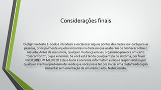 Considerações finais
O objetivo deste E-book é introduzir e esclarecer alguns pontos das dietas low-carb para as
pessoas, principalmente aquelas iniciantes na dieta ou que acabaram de conhecer sobre o
assunto.Antes de mais nada, qualquer mudança em seu organismo provoca um certo
"desconforto" , o que é normal. Se você está tendo qualquer tipo de sintoma, por favor
PROCURE UM MÉDICO! Este e-book é somente informativo e não se responsabiliza por
qualquer eventual problema de saúde que você possa ter por iniciar uma dieta/reeducação
alimentar sem orientação de um médico e/ou Nutricionista.
 