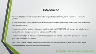 Introdução
Low Carb (LC) é basicamente é uma dieta com baixa ingestão de carboidratos, dando preferência a proteínas e
gorduras.
É vista como uma RA (reeducação alimentar) e não como uma dieta temporária, deve ser encarado como um estilo de
vida, algo permanente.
O ideal antes de iniciar qualquer mudança em sua alimentação é LER A RESPEITO dela para que seja feita de maneira
correta.( Só existe risco quando você não sabe o que está fazendo).
Existem diversos tipos de dieta Low Carb, trataremos de cada uma adiante. É importante que você leia a respeito
para saber onde se encaixa melhor!
Este E-book é apenas para fins informativo, não substitui uma avaliação médica. Se por acaso você tenha algum
problema de saúde, aconselho a procurar um especialista.
Kit Paleo / Low-Carb Especial do SenhorTanquinho
 