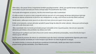 Além disso, não passar fome é importante também psicologicamente – afinal, por quanto tempo você aguenta ficar
numa dieta na qual você está com fome o tempo todo? Provavelmente não muito.
Você pode até emagrecer um pouco, mas de uma maneira que não é sustentável.
Aí volta a comer um pouco a mais e engorda tudo de novo em um curto espaço de tempo (até porque restringir
demais as calorias certamente irá diminuir seu metabolismo, ou seja, você entrará no temido efeito sanfona).
Sendo assim, saiba que comer pouco é um dos erros mais comuns em quem inicia Low-carb.
Então coma bastante, sempre até estar saciado! E passe longe da ideia de contar calorias – deixe que a alimentação
Low-carb cuide disso para você.
Mas a saciedade não é somente provocada porque você pode comer o quanto quiser, mas sim por causa dos
alimentos permitidos e dos proibidos nas dietas Low-Carb.
Isso porque em qualquer Low-Carb o foco é em comer menos alimentos processados, menos farinha de trigo e
menos açúcar refinado.
Isso faz parte do processo de reduzir os carboidratos (que são macro nutrientes rapidamente digeridos pelo nosso
corpo não te dando saciedade por muito tempo) e que elevam os níveis de glicose no sangue.
Ao mesmo tempo, o consumo de gorduras e proteínas é incentivado, sendo que estes macro nutrientes
proporcionam grande saciedade, como falamos acima
Kit Paleo / Low-Carb Especial do SenhorTanquinho
 