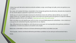 A ideia é que você não tenha medo de comida de verdade, ou seja: coma frango com pele, carne com gordura e ovo
com gema.
Seu corpo, com o passar do tempo, vai aprender a tirar energia das gorduras dos alimentos, deixando de armazená-la
em seu tecido adiposo e passando a queimá-la como energia.
Sendo que, em casos de restrições extremas de carboidratos (menos de 10% das calorias diárias), seu corpo até
chega a entrar em um estado chamado de cetose, que proporciona grande queima de gordura e é capaz de melhorar
até mesmo quadros clínicos como epilepsia. Clique aqui para saber mais sobre cetose
Fazer uma dieta Low-carb significa que você vai comer uma quantidade pequena de carboidratos – de no máximo 70
a 100 gramas de carboidratos líquidos, dependendo do seu objetivo.
Aqui, diferentemente da cetogênica, você não precisa se preocupar com as proporções entre gorduras, proteínas e
carboidratos. E montar seus pratos é uma tarefa muito simples:
Basta usar a criatividade e misturar os inúmeros alimentos permitidos numa dieta Low-carb.
Para te ajudar, criamos uma lista de alimentos permitidos e proibidos na Low-carb que você encontrará mais a
frente.
Kit Paleo / Low-Carb Especial do SenhorTanquinho
 