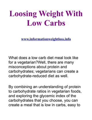 Loosing Weight With
    Low Carbs
       www.informationweightloss.info




What does a low carb diet meal look like
for a vegetarian?Well, there are many
misconceptions about protein and
carbohydrates; vegetarians can create a
carbohydrate-reduced diet as well.

By combining an understanding of protein
to carbohydrate ratios in vegetarian foods,
and exploring the glycemic index of the
carbohydrates that you choose, you can
create a meal that is low in carbs, easy to
 