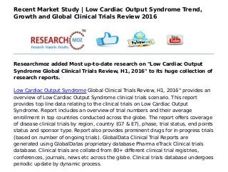 Recent Market Study | Low Cardiac Output Syndrome Trend,
Growth and Global Clinical Trials Review 2016
Researchmoz added Most up-to-date research on "Low Cardiac Output
Syndrome Global Clinical Trials Review, H1, 2016" to its huge collection of
research reports.
Low Cardiac Output Syndrome Global Clinical Trials Review, H1, 2016" provides an
overview of Low Cardiac Output Syndrome clinical trials scenario. This report
provides top line data relating to the clinical trials on Low Cardiac Output
Syndrome. Report includes an overview of trial numbers and their average
enrollment in top countries conducted across the globe. The report offers coverage
of disease clinical trials by region, country (G7 & E7), phase, trial status, end points
status and sponsor type. Report also provides prominent drugs for in-progress trials
(based on number of ongoing trials). GlobalData Clinical Trial Reports are
generated using GlobalDatas proprietary database Pharma eTrack Clinical trials
database. Clinical trials are collated from 80+ different clinical trial registries,
conferences, journals, news etc across the globe. Clinical trials database undergoes
periodic update by dynamic process.
 