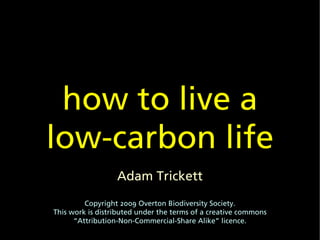 how to live a
low-carbon life
                  Adam Trickett
         Copyright 2009 Overton Biodiversity Society.
This work is distributed under the terms of a creative commons
      “Attribution-Non-Commercial-Share Alike” licence.
 