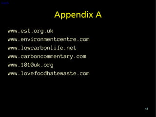 back


                 Appendix A
   www.est.org.uk
   www.environmentcentre.com
   www.lowcarbonlife.net
   www.carboncommentary.com
   www.1010uk.org
   www.lovefoodhatewaste.com




                               44
 