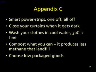 back


                        Appendix C
          Smart power-strips, one off, all off
          Close your curtains when it gets dark
          Wash your clothes in cool water, 30C is
           fine
          Compost what you can – it produces less
           methane that landfill
          Choose low packaged goods

                                                     46
 