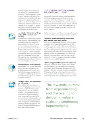Technological progress: People or Robot Driven?
Compact 2019 3 35
ful thinking that citizen developers
can develop such applications inde-
pendently. The knowledge and compe-
tences of experienced developers are
still a necessity for building high-qual-
ity integrated applications. For sure,
an IT-savvy citizen developer can be of
added value under the supervision of
an experienced developer. A Centre of
Excellence can support the successful
application of citizen developers.
An effective UX, functional design
and scalable architecture are
essential
Like traditional software development,
more extensive and complex low-code
applications also need an effective
approach and governance. Defining
software requirements takes a com-
parable amount of time compared to
traditional development. You still need
a UX designer for a functional design,
and attention to technical aspects such
as a coherent logic and architecture.
These are essential for a qualitative and
scalable application, of which the costs
can be managed in the long term.
Proper attention to orchestration
Development with multiple developers
as part of an agile team within one
application needs to be orchestrated.
Splitting in modules, management of
dependencies and management of the
multi-disciplinary agile team needs to
get proper attention.
Software quality and maintenance
are still crucial
Even in a low-code environment,
maintaining high quality, sustainable
software is key in the era of digitiza-
tion ([Vrie19]). Low-code platforms
promote a better understanding of
requirements, cleaner designs, and
more maintainable and sustainable
software. Care for software quality and
security, (portfolio) management, life
cycle management and maintenance
processes, and managing quality and
costs in the long term are also applica-
ble to low-code applications.
LET’S START THE LOW-CODE JOURNEY
AND HOW TO MAKE IT WORK
In a nutshell, low-code development platforms address
both the growing demands from the perspective of
business as well as classic IT capacity related problems.
But where do you start? What are the questions organiza-
tions should ask themselves to find out whether low-code
platforms are suitable for them? What steps should be
taken to successfully make use of these platforms and
reap the benefits?
The low-code journey provides an overview on how such
a journey could look like and what should be considered.
1. Discover: start experimenting and discover
what low-code could mean for you
Key in introducing low-code platforms within an organ-
ization is showing its capabilities and strengths right
away. The power of low-code is that functional Proof of
Concepts (PoCs) can be built in the same amount of time
as non-functional prototypes (e.g. mock-ups). This makes
experimenting with low-code accessible for every organ-
ization to discover what it means and the value it may
deliver. It is recommended to start experimenting on a
small scale without spending too much effort on admin-
istrative processes and formalization.
2. Vision: engage and define your low-code vision
During the discovering phase, you will notice that the
first movers within the company will get excited and
the buzz will spread throughout the organization. The
company will initiate actions to extend previously built
PoCs and start piloting. At this stage, it is time for the
IT, innovation, technology or development unit to start
structuring initiatives and developing a low-code vision.
The low-code journey:
from experimenting
and discovering to
delivering value at
scale and continuous
improvements
 