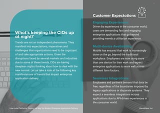 Trends are not an independent phenomena. They
manifest into expectations, imperatives and
challenges that organizations need to be cognizant
of and take appropriate actions. Given the
disruptions faced by several markets and industries
due to some of these trends, CIOs are having
sleepless nights thinking about how to deal with the
new normal. Let us take a look at the following key
manifestations of trends that impact enterprise
application delivery.
What’s keeping the CIOs up
at night?
Customer Expectations
Engaging Experiences:
Driven by experiences in the consumer world,
users are demanding fast and engaging
enterprise applications that go beyond
providing merely a utilitarian experience.
Multi-device Availability:
Mobile has ensured that work is increasingly
done on the go, beyond the traditional
workplace. Employees are now using more
than one device for their work and expect
enterprise applications to work well across
different form factors.
Seamless Integrations:
Employees and partners demand that data be
free, regardless of the boundaries imposed by
legacy applications or disparate systems. They
expect a seamless integrations across
applications due to API-driven experiences in
the consumer world.
Low-code Platforms: Paving the Way for Modern Enterprise Application Delivery WaveMaker, Inc.
7
 