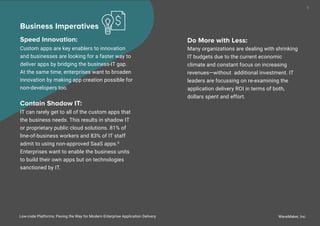 WaveMaker, Inc.
8
Business Imperatives
Speed Innovation:
Custom apps are key enablers to innovation
and businesses are looking for a faster way to
deliver apps by bridging the business-IT gap.
At the same time, enterprises want to broaden
innovation by making app creation possible for
non-developers too.
Contain Shadow IT:
IT can rarely get to all of the custom apps that
the business needs. This results in shadow IT
or proprietary public cloud solutions. 81% of
line-of-business workers and 83% of IT staff
admit to using non-approved SaaS apps.8
Enterprises want to enable the business units
to build their own apps but on technologies
sanctioned by IT.
Low-code Platforms: Paving the Way for Modern Enterprise Application Delivery
Do More with Less:
Many organizations are dealing with shrinking
IT budgets due to the current economic
climate and constant focus on increasing
revenues—without additional investment. IT
leaders are focussing on re-examining the
application delivery ROI in terms of both,
dollars spent and effort.
 