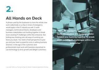 All Hands on Deck
A phrase used by the boatswain to have the whole crew
work collectively on a ship in times of emergency
would apply in the IT industry as well. C-suite
managers, technical architects, developers and
business stakeholders are hustling together to break
down existing IT challenges within the enterprise. But
bolting new thinking onto old ways of working can
leave you stuck. You need a fresh perspective to give
you and your team a powerful voice in setting business
direction. In the age of the customer, tech
professionals must work with business executives to
use technology to drive growth and delight customers.
2.
“C-suite managers, technical archi-
tects, developers and business stake-
holders are hustling together to break
down existing IT challenges within the
enterprise.”
10
Low-code Platforms: Paving the Way for Modern Enterprise Application Delivery WaveMaker, Inc.
 