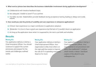 12
5. How would you rate the priority of usability and user experience in enterprise applications?
A. Critical. User experience is a major contribution to application adoption.
B. .Moderate. It is nice to have a good user experience but the lack of it wouldn’t doom an application
C. As long as the application does what it is supposed to, the rest is just bells and whistles.
Mostly A’s:
You application delivery is led by a
Chief Innovation Ofﬁcer. You should
continue to support the current
processes and prepare for the
trends and challenges outlined
earlier.
Mostly B’s:
Your application delivery is led by a
Chief Improvement Ofﬁcer. Your
organization is like most others on
the right path but needs to improve
the role of IT in speeding innovation.
Read on for more.
Mostly C’s:
Your application delivery is led by a
Chief Impediment Ofﬁcer. Your
organization is not uncommon and
still in the traditional IT mindset,
which needs a reboot. Distribute
copies of this ebook to your
colleagues too.
Results
4. What word or phrase best describes the business stakeholder involvement during application development?
A. Collaborative with iterative feedback loops.
B. Not adequate. Unable to assert IT as a partner.
C. Too little, too late. Stakeholders provide feedback during acceptance testing, leading to delays and costly
rework.
Low-code Platforms: Paving the Way for Modern Enterprise Application Delivery WaveMaker, Inc.
 