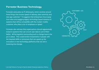 Low-code Platforms: Paving the Way for Modern Enterprise Application Delivery WaveMaker, Inc.
15
Forrester Business Technology
Forrester advocates an IT philosophy, which revolves around
three things that involve speed of delivery, data centricity and
new age customer.11
It suggests that enterprises move away
from slow and dragging legacy technology based systems to
systems that will be compatible with the modern mobile
customer, who place a lot of emphasis on speed.
Forrester also advises that organizations should aggressively
invest in systems that can crunch user data to serve them
better. All the logistics surrounding such a change have to be
put in place. This could involve investments in people with
the required skills or processes that can speed up the
innovation or new technology platforms that can aid in
fostering this change.
CUSTOMER - LED
FAST
CONNECTED
 