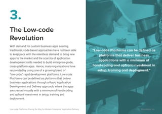 The Low-code
Revolution
With demand for custom business apps soaring,
traditional, code-based approaches have not been able
to keep pace with the relentless demand to bring new
apps to the market and the scarcity of application
development skills needed to build enterprise-grade,
cross-platform apps. Hence, many organizations have
responded by using one of a growing breed of
"low-code," rapid development platforms. Low-code
Platforms can be deﬁned as platforms that deliver
business applications through a Rapid Application
Development and Delivery approach, where the apps
are created visually with a minimum of hand-coding
and upfront investment in setup, training and
deployment.
3.
“Low-code Platforms can be deﬁned as
platforms that deliver business
applications with a minimum of
hand-coding and upfront investment in
setup, training and deployment.”
16
Low-code Platforms: Paving the Way for Modern Enterprise Application Delivery WaveMaker, Inc.
 