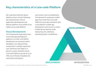 We could also break the above
deﬁnition down into the following
key characteristics that an
application development and
delivery platform must exhibit to be
called a Low-code Platform.
Visual Development:
The fundamental expectation from
a low-code app development
platform is to offer a WYSIWYG
development environment where
developers can drag and drop
components to design responsive
user interfaces that adapt to a
device’s screen resolution.Some
Low-code Platforms go as far as to
offer out-of-the-box templates for
commonly used layouts
Key characteristics of a Low-code Platform
and screens such as dashboards.
The demand for enterprise mobile
apps has meant that Low-code
Platforms have also started to offer
cross-platform mobile app
development with access to native
mobile device features while
abstracting the underlying
operating system complexities.
DEVELOPMENT
DEPLOYMENT INTEGRATION
17
Low-code Platforms: Paving the Way for Modern Enterprise Application Delivery WaveMaker, Inc.
 