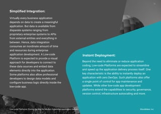 Virtually every business application
depends on data to create a meaningful
application. But data is available from
disparate systems ranging from
proprietary enterprise systems to APIs
from external entities and everything in
between. Hence, data integration
consumes an inordinate amount of time
and resources during enterprise
application development. A Low-code
Platform is expected to provide a visual
approach for developers to connect to
these data sources and embed data
elements directly into the application.
Some platforms also allow professional
developers to design data models and
conﬁgure business logic directly inside the
low-code app.
Simpliﬁed Integration:
Beyond the need to eliminate or reduce application
coding, Low-code Platforms are expected to streamline
and speed up the application delivery process itself. One
key characteristic is the ability to instantly deploy an
application with zero DevOps. Such platforms also offer
a single point of control for app maintenance and
updates. While other low-code app development
platforms extend the capabilities to security, governance,
version control, infrastructure autoscaling and more.
Instant Deployment:
Low-code Platforms: Paving the Way for Modern Enterprise Application Delivery WaveMaker, Inc.
18
 