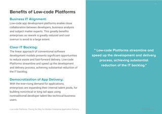 Beneﬁts of Low-code Platforms
Business IT Alignment:
Low-code app development platforms enable close
collaboration between developers, business analysts
and subject matter experts. This greatly beneﬁts
enterprises as rework is greatly reduced and cost
overrun is avoid to a large extent.
Clear IT Backlog:
The linear approach of conventional software
development models presents signiﬁcant opportunities
to reduce waste and fast-forward delivery. Low-code
Platforms streamline and speed up the development
and delivery process, achieving substantial reduction of
the IT backlog.
Democratization of App Delivery:
With the ever-rising demand for applications,
enterprises are expanding their internal talent pools, for
building noncritical or long tail apps using
nontraditional developer talent like technical business
users.
" Low-code Platforms streamline and
speed up the development and delivery
process, achieving substantial
reduction of the IT backlog."
19
Low-code Platforms: Paving the Way for Modern Enterprise Application Delivery WaveMaker, Inc.
 