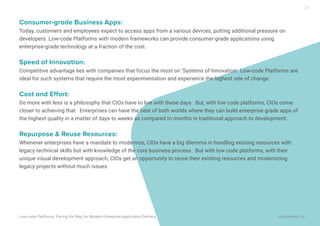 Consumer-grade Business Apps:
Today, customers and employees expect to access apps from a various devices, putting additional pressure on
developers. Low-code Platforms with modern frameworks can provide consumer-grade applications using
enterprise-grade technology at a fraction of the cost.
Speed of Innovation:
Competitive advantage lies with companies that focus the most on ‘Systems of Innovation’. Low-code Platforms are
ideal for such systems that require the most experimentation and experience the highest rate of change.
Cost and Effort:
Do more with less is a philosophy that CIOs have to live with these days. But, with low code platforms, CIOs come
closer to achieving that. Enterprises can have the best of both worlds where they can build enterprise grade apps of
the highest quality in a matter of days to weeks as compared to months in traditional approach to development.
Repurpose & Reuse Resources:
Whenever enterprises have a mandate to modernize, CIOs have a big dilemma in handling existing resources with
legacy technical skills but with knowledge of the core business process. But with low code platforms, with their
unique visual development approach, CIOs get an opportunity to reuse their existing resources and modernizing
legacy projects without much issues.
Low-code Platforms: Paving the Way for Modern Enterprise Application Delivery WaveMaker, Inc.
20
 