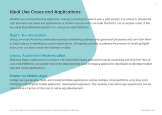Ideal Use Cases and Applications
Whether you are transforming application delivery or testing the waters with a pilot project, it is critical to choose the
right business use cases and applications to achieve success with Low-code Platforms. Let us explore some of the
key areas that will beneﬁt greatly from using Low-code Platforms.
Digital Transformation
Using Low-code Platforms, enterprise can retool underlying business and operational processes and transform them
to digital assets by developing custom applications. Enterprises can also accelerate the process of creating digital
assets that can later unlock new business models.
Legacy Application Modernization
Migrating legacy applications to modern web and mobile based applications using visual drag and drop interface of
Low-code Platforms can greatly reduce the steep learning curve for legacy application developers to develop modern
web and mobile applications.
Enterprise Mobile Apps
Enterprises can develop, build, and provision mobile applications across multiple cross platforms using Low-code
Platforms with a hybrid mobile application development approach. The resulting near-native app experiences can be
delivered at a fraction of the cost of native app development.
.
Low-code Platforms: Paving the Way for Modern Enterprise Application Delivery WaveMaker, Inc.
21
 