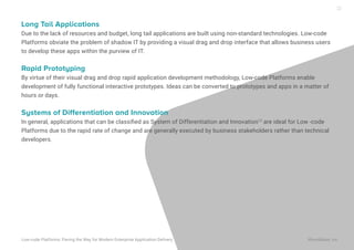 Long Tail Applications
Due to the lack of resources and budget, long tail applications are built using non-standard technologies. Low-code
Platforms obviate the problem of shadow IT by providing a visual drag and drop interface that allows business users
to develop these apps within the purview of IT.
Rapid Prototyping
By virtue of their visual drag and drop rapid application development methodology, Low-code Platforms enable
development of fully functional interactive prototypes. Ideas can be converted to prototypes and apps in a matter of
hours or days.
Systems of Differentiation and Innovation
In general, applications that can be classiﬁed as System of Differentiation and Innovation12
are ideal for Low -code
Platforms due to the rapid rate of change and are generally executed by business stakeholders rather than technical
developers.
Low-code Platforms: Paving the Way for Modern Enterprise Application Delivery WaveMaker, Inc.
22
 