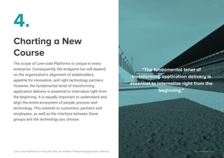 4.
Charting a New
Course
The scope of Low-code Platforms is unique to every
enterprise. Consequently, the endgame too will depend
on the organization’s alignment of stakeholders,
appetite for innovation, and right technology partners.
However, the fundamental tenet of transforming
application delivery is essential to internalize right from
the beginning. It is equally important to understand and
align the entire ecosystem of people, process and
technology. This extends to customers, partners and
employees, as well as the interface between these
groups and the technology you choose.
“The fundamental tenet of transform-
ing application delivery is essential to
internalize right from the beginning.”
“The fundamental tenet of
transforming application delivery is
essential to internalize right from the
beginning.”
Low-code Platforms: Paving the Way for Modern Enterprise Application Delivery WaveMaker, Inc.
23
 