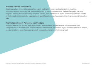 Process: Imbibe Innovation
Creating a culture of innovation goes a long way in fuelling the modern application delivery machine.
Innovation requires embracing risk, speciﬁcally, as part of your corporate culture. Failure often yields the most
insightful learning that can encourage people to fail-fast, learn and iterate. It is also essential to deﬁne the beneﬁts
of the low-code initiatives to the organization in quantiﬁable terms and success metrics for process and technology
alike.
Technology: Select Partners, not Vendors
A mindful approach to modern application delivery also requires a renewed approach to vendor selection.
Enterprises would do well to seek partners who take a shared risk, are invested in your success, rather than vendors,
who do not adopt a reward approach precisely because they’re not in it for the long haul.
25
Low-code Platforms: Paving the Way for Modern Enterprise Application Delivery WaveMaker, Inc.
 