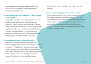 building custom software stacks and deploying
microservices-based apps, and orchestrates IT
infrastructure effectively.
Does the platform make it easier to create, share &
consume APIs ?
Today, APIs are at the front and center of business
applications and architecture. Most Low-code
Platforms support APIs at best. However, one must
choose a platform that takes an API-ﬁrst approach to
application delivery. It should be easy to import data
from any service and bind it to UI components.
Moreover, the platform should allow developers to
create, publish and discover APIs with ease.
Is it easy to maintain the code generated?
With most Low-code Platforms, even the most
experienced developer would not understand the code
generated by the platform. Maintainability is a critical
aspect of application delivery and is overlooked by
many these platforms. Verify that the code generated
follows design patterns, is well-organized, uses
standard naming conventions and generates
documentation that developers can understand and
maintain
How well does the application handle security?
Enterprise applications needs both coarse grained and
ﬁne grained security control mechanisms. The Low-
code Platform must support flexible authentication and
authorization mechanisms to secure users and various
tasks within the application. Check for integration
support for popular identity management systems like
AD, LDAP, SSO and OAuth.
Low-code Platforms: Paving the Way for Modern Enterprise Application Delivery WaveMaker, Inc.
5.
7.
6.
27
 