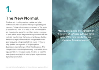 1.
The New Normal
The Internet, cloud computing, mobile and other
technologies have catalysed the digital space beyond
measure. Today, enterprises are cognizant of the power
of software but have to be wary of the new trends that
are changing the game forever. Many leaders continue
to be in denial about the power of digital trends that are
radically transforming the business landscape. But the
adoption of agile, innovative and disruptive technolo-
gies is causing enterprises to break sweat in the way
they operate forcing them to adapt or perish.
Businesses can no longer afford the status quo. The
competition is constantly innovating, so standing still is
equivalent to moving backwards. It is time to face this
new dynamic and begin to plan for your organization’s
digital transformation.
“Today, enterprises are cognizant of
the power of software but have to be
wary of the new trends that are
changing the game forever.”
Low-code Platforms: Paving the Way for Modern Enterprise Application Delivery WaveMaker, Inc.
1
 