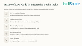Future of Low-Code in Enterprise Tech Stacks
Low-code custom app development is rapidly evolving, with a promising future in enterprise tech stacks.
AI-Powered Development
AI integration will automate testing and suggest optimizations.
Greater Integration
Stronger APIs and connectors for enhanced interoperability.
Enhanced Governance
IT departments will gain better control and tracking of apps.
Low-Code DevOps
Integration with CI/CD pipelines for enterprise-level app lifecycle management.
Cross-Platform
Develop once, deploy everywhere: web, mobile, and IoT.
 