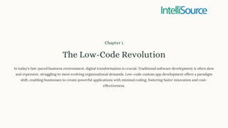 Chapter 1
The Low-Code Revolution
In today's fast-paced business environment, digital transformation is crucial. Traditional software development is often slow
and expensive, struggling to meet evolving organizational demands. Low-code custom app development offers a paradigm
shift, enabling businesses to create powerful applications with minimal coding, fostering faster innovation and cost-
effectiveness.
 