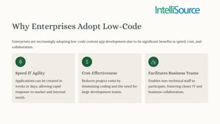 Why Enterprises Adopt Low-Code
Enterprises are increasingly adopting low-code custom app development due to its significant benefits in speed, cost, and
collaboration.
Speed & Agility
Applications can be created in
weeks or days, allowing rapid
response to market and internal
needs.
Cost-Effectiveness
Reduces project costs by
minimizing coding and the need for
large development teams.
Facilitates Business Teams
Enables non-technical staff to
participate, fostering closer IT and
business collaboration.
 