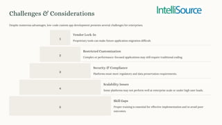Challenges & Considerations
Despite numerous advantages, low-code custom app development presents several challenges for enterprises.
1
Vendor Lock-In
Proprietary tools can make future application migration difficult.
2
Restricted Customization
Complex or performance-focused applications may still require traditional coding.
3
Security & Compliance
Platforms must meet regulatory and data preservation requirements.
4
Scalability Issues
Some platforms may not perform well at enterprise scale or under high user loads.
5
Skill Gaps
Proper training is essential for effective implementation and to avoid poor
outcomes.
 