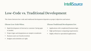 Low-Code vs. Traditional Development
The choice between low-code and traditional development depends on project objectives and nature.
Choose Low-Code When:
• Rapid development of internal or customer-facing apps
is needed.
• Project logic and integrations are simple to moderate.
• Business users are heavily involved.
• Budgets and schedules are tight.
Choose Traditional Development For:
• Applications with complicated business logic.
• High-performance computing requirements.
• Highly refined or specialized applications.
 
