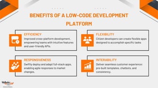 EFFICIENCY
RESPONSIVENESS
FLEXIBILITY
INTERABILITY
Improved cross-platform development,
empowering teams with intuitive features
and user-friendly APIs.
Swiftly deploy and adapt full-stack apps,
enabling agile responses to market
changes.
Citizen developers can create flexible apps
designed to accomplish specific tasks
Deliver seamless customer experience:
pre-built templates, chatbots, and
consistency.
BENEFITS OF A LOW-CODE DEVELOPMENT
PLATFORM
 