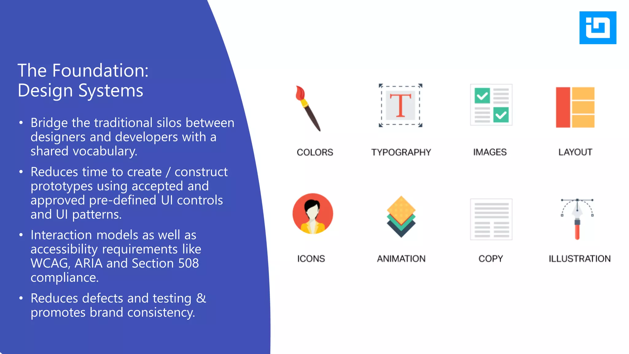 • Bridge the traditional silos between
designers and developers with a
shared vocabulary.
• Reduces time to create / construct
prototypes using accepted and
approved pre-defined UI controls
and UI patterns.
• Interaction models as well as
accessibility requirements like
WCAG, ARIA and Section 508
compliance.
• Reduces defects and testing &
promotes brand consistency.
The Foundation:
Design Systems
 