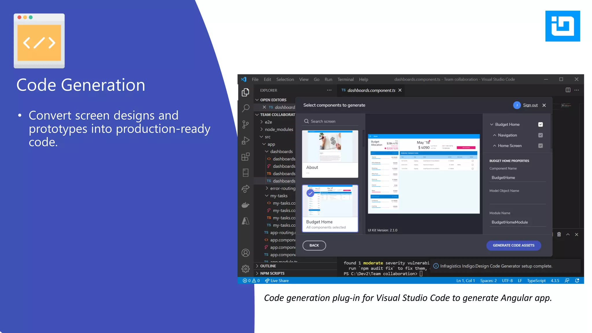 • Convert screen designs and
prototypes into production-ready
code.
Code Generation
Code generation plug-in for Visual Studio Code to generate Angular app.
 