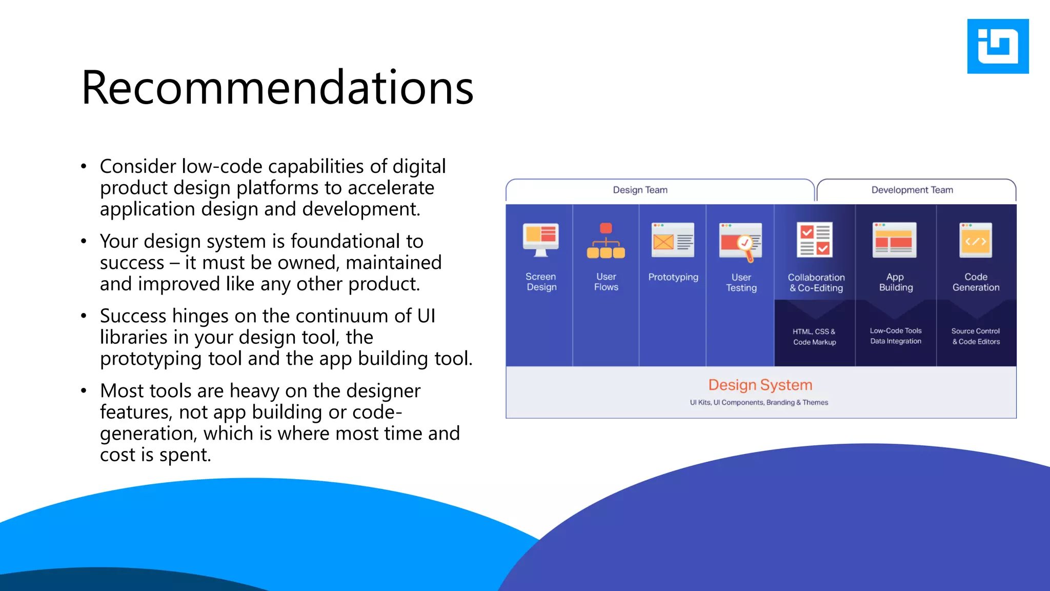 Recommendations
• Consider low-code capabilities of digital
product design platforms to accelerate
application design and development.
• Your design system is foundational to
success – it must be owned, maintained
and improved like any other product.
• Success hinges on the continuum of UI
libraries in your design tool, the
prototyping tool and the app building tool.
• Most tools are heavy on the designer
features, not app building or code-
generation, which is where most time and
cost is spent.
 