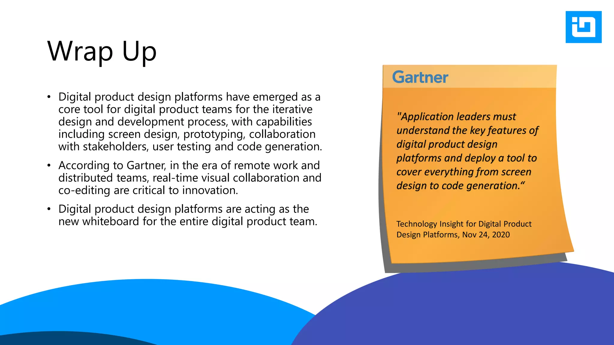Wrap Up
• Digital product design platforms have emerged as a
core tool for digital product teams for the iterative
design and development process, with capabilities
including screen design, prototyping, collaboration
with stakeholders, user testing and code generation.
• According to Gartner, in the era of remote work and
distributed teams, real-time visual collaboration and
co-editing are critical to innovation.
• Digital product design platforms are acting as the
new whiteboard for the entire digital product team.
"Application leaders must
understand the key features of
digital product design
platforms and deploy a tool to
cover everything from screen
design to code generation.“
Technology Insight for Digital Product
Design Platforms, Nov 24, 2020
 