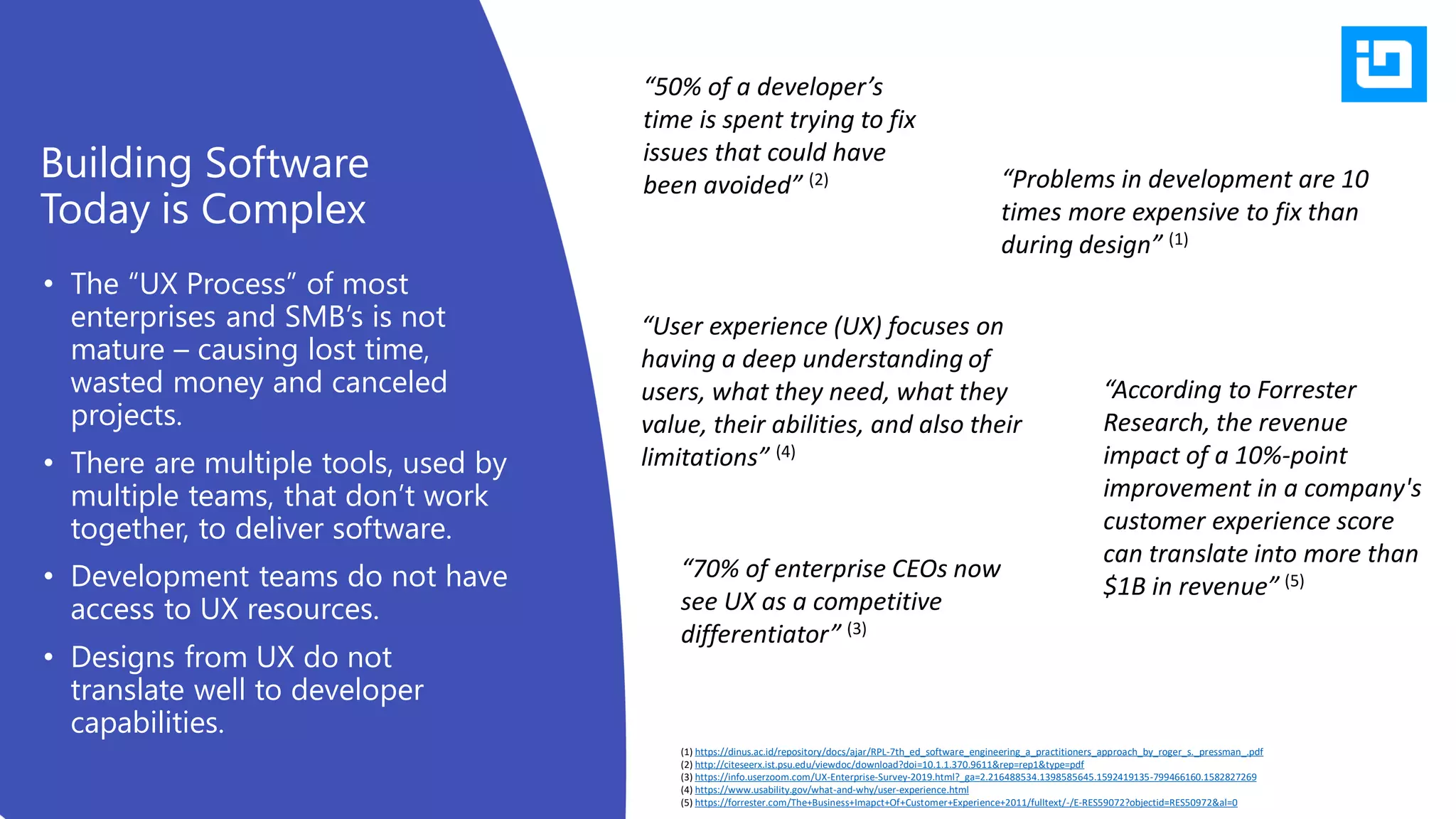 • The “UX Process” of most
enterprises and SMB’s is not
mature – causing lost time,
wasted money and canceled
projects.
• There are multiple tools, used by
multiple teams, that don’t work
together, to deliver software.
• Development teams do not have
access to UX resources.
• Designs from UX do not
translate well to developer
capabilities.
Building Software
Today is Complex
“Problems in development are 10
times more expensive to fix than
during design” (1)
“50% of a developer’s
time is spent trying to fix
issues that could have
been avoided” (2)
“70% of enterprise CEOs now
see UX as a competitive
differentiator” (3)
“According to Forrester
Research, the revenue
impact of a 10%-point
improvement in a company's
customer experience score
can translate into more than
$1B in revenue” (5)
“User experience (UX) focuses on
having a deep understanding of
users, what they need, what they
value, their abilities, and also their
limitations” (4)
(1) https://dinus.ac.id/repository/docs/ajar/RPL-7th_ed_software_engineering_a_practitioners_approach_by_roger_s._pressman_.pdf
(2) http://citeseerx.ist.psu.edu/viewdoc/download?doi=10.1.1.370.9611&rep=rep1&type=pdf
(3) https://info.userzoom.com/UX-Enterprise-Survey-2019.html?_ga=2.216488534.1398585645.1592419135-799466160.1582827269
(4) https://www.usability.gov/what-and-why/user-experience.html
(5) https://forrester.com/The+Business+Imapct+Of+Customer+Experience+2011/fulltext/-/E-RES59072?objectid=RES50972&al=0
 