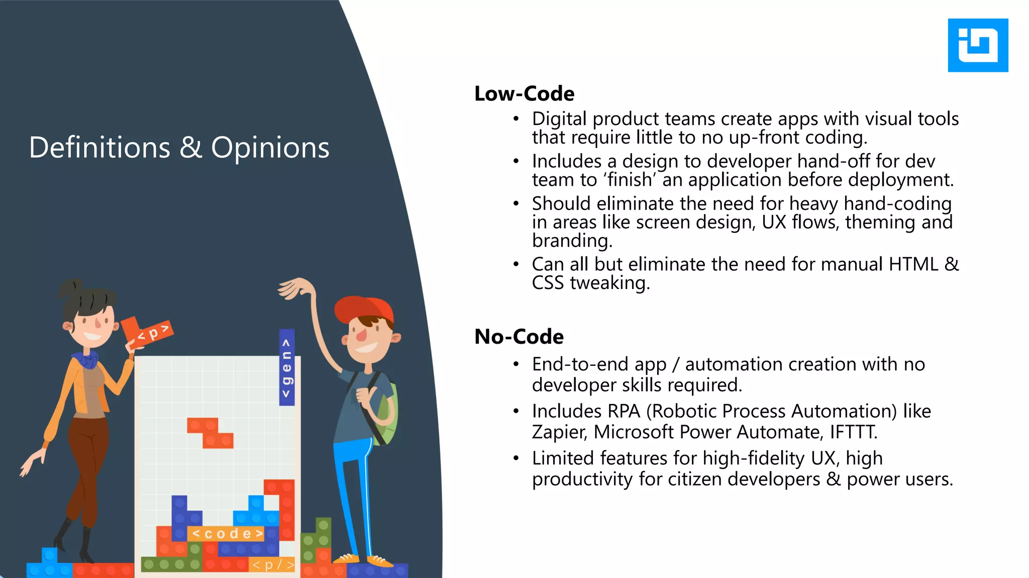 Low-Code
• Digital product teams create apps with visual tools
that require little to no up-front coding.
• Includes a design to developer hand-off for dev
team to ‘finish’ an application before deployment.
• Should eliminate the need for heavy hand-coding
in areas like screen design, UX flows, theming and
branding.
• Can all but eliminate the need for manual HTML &
CSS tweaking.
Definitions & Opinions
No-Code
• End-to-end app / automation creation with no
developer skills required.
• Includes RPA (Robotic Process Automation) like
Zapier, Microsoft Power Automate, IFTTT.
• Limited features for high-fidelity UX, high
productivity for citizen developers & power users.
 