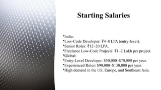 Starting Salaries
•India:
•Low-Code Developer: 4–8 LPA (entry-level).
₹
•Senior Roles: 12–20 LPA.
₹
•Freelance Low-Code Projects: 1–2 Lakh per project.
₹
•Global:
•Entry-Level Developer: $50,000–$70,000 per year.
•Experienced Roles: $90,000–$130,000 per year.
•High demand in the US, Europe, and Southeast Asia.
 